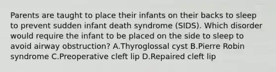 Parents are taught to place their infants on their backs to sleep to prevent sudden infant death syndrome (SIDS). Which disorder would require the infant to be placed on the side to sleep to avoid airway obstruction? A.Thyroglossal cyst B.Pierre Robin syndrome C.Preoperative cleft lip D.Repaired cleft lip