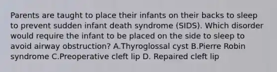 Parents are taught to place their infants on their backs to sleep to prevent sudden infant death syndrome (SIDS). Which disorder would require the infant to be placed on the side to sleep to avoid airway obstruction? A.Thyroglossal cyst B.Pierre Robin syndrome C.Preoperative cleft lip D. Repaired cleft lip