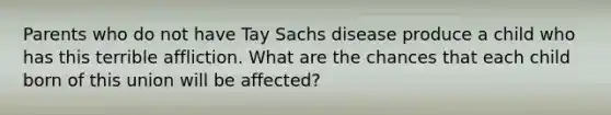 Parents who do not have Tay Sachs disease produce a child who has this terrible affliction. What are the chances that each child born of this union will be affected?