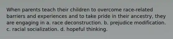 When parents teach their children to overcome race-related barriers and experiences and to take pride in their ancestry, they are engaging in a. race deconstruction. b. prejudice modification. c. racial socialization. d. hopeful thinking.