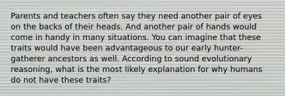 Parents and teachers often say they need another pair of eyes on the backs of their heads. And another pair of hands would come in handy in many situations. You can imagine that these traits would have been advantageous to our early hunter-gatherer ancestors as well. According to sound evolutionary reasoning, what is the most likely explanation for why humans do not have these traits?