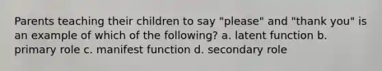 Parents teaching their children to say "please" and "thank you" is an example of which of the following? a. latent function b. primary role c. manifest function d. secondary role