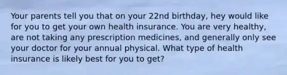 Your parents tell you that on your 22nd birthday, hey would like for you to get your own health insurance. You are very healthy, are not taking any prescription medicines, and generally only see your doctor for your annual physical. What type of health insurance is likely best for you to get?