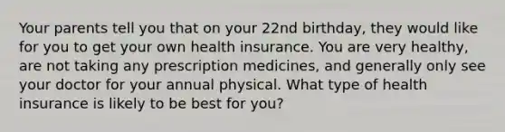 Your parents tell you that on your 22nd birthday, they would like for you to get your own health insurance. You are very healthy, are not taking any prescription medicines, and generally only see your doctor for your annual physical. What type of health insurance is likely to be best for you?