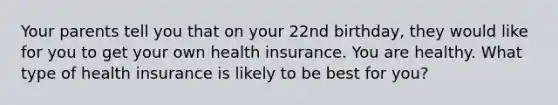 Your parents tell you that on your 22nd birthday, they would like for you to get your own health insurance. You are healthy. What type of health insurance is likely to be best for you?