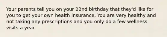 Your parents tell you on your 22nd birthday that they'd like for you to get your own health insurance. You are very healthy and not taking any prescriptions and you only do a few wellness visits a year.