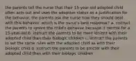 the parents tell the nurse that their 15-year-old adopted child often acts out and uses the adoptive status as a justification for the behavior. the parents ask the nurse how they should deal with this behavior. which is the nurse's best response? a. instruct the parents to ignore the child's behavior because it normal for a 15-year-old b. instruct the parents to be more lenient with their adopted child than their biologic children c. instruct the parents to set the same rules with the adopted child as with their biologic child d. instruct the parents to be stricter with their adopted child than with their biologic children