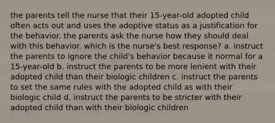 the parents tell the nurse that their 15-year-old adopted child often acts out and uses the adoptive status as a justification for the behavior. the parents ask the nurse how they should deal with this behavior. which is the nurse's best response? a. instruct the parents to ignore the child's behavior because it normal for a 15-year-old b. instruct the parents to be more lenient with their adopted child than their biologic children c. instruct the parents to set the same rules with the adopted child as with their biologic child d. instruct the parents to be stricter with their adopted child than with their biologic children