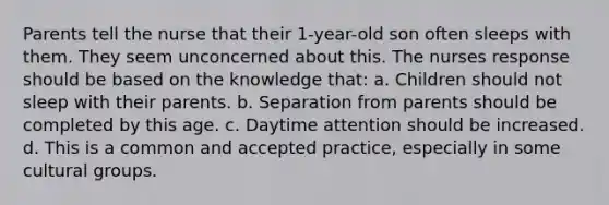 Parents tell the nurse that their 1-year-old son often sleeps with them. They seem unconcerned about this. The nurses response should be based on the knowledge that: a. Children should not sleep with their parents. b. Separation from parents should be completed by this age. c. Daytime attention should be increased. d. This is a common and accepted practice, especially in some cultural groups.