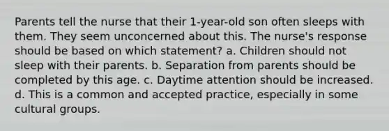 Parents tell the nurse that their 1-year-old son often sleeps with them. They seem unconcerned about this. The nurse's response should be based on which statement? a. Children should not sleep with their parents. b. Separation from parents should be completed by this age. c. Daytime attention should be increased. d. This is a common and accepted practice, especially in some cultural groups.