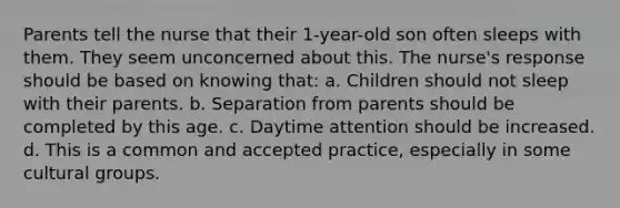 Parents tell the nurse that their 1-year-old son often sleeps with them. They seem unconcerned about this. The nurse's response should be based on knowing that: a. Children should not sleep with their parents. b. Separation from parents should be completed by this age. c. Daytime attention should be increased. d. This is a common and accepted practice, especially in some cultural groups.