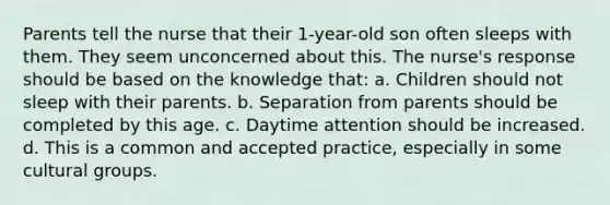 Parents tell the nurse that their 1-year-old son often sleeps with them. They seem unconcerned about this. The nurse's response should be based on the knowledge that: a. Children should not sleep with their parents. b. Separation from parents should be completed by this age. c. Daytime attention should be increased. d. This is a common and accepted practice, especially in some cultural groups.