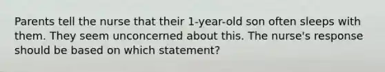 Parents tell the nurse that their 1-year-old son often sleeps with them. They seem unconcerned about this. The nurse's response should be based on which statement?