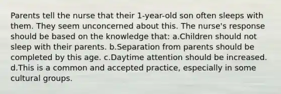 Parents tell the nurse that their 1-year-old son often sleeps with them. They seem unconcerned about this. The nurse's response should be based on the knowledge that: a.Children should not sleep with their parents. b.Separation from parents should be completed by this age. c.Daytime attention should be increased. d.This is a common and accepted practice, especially in some cultural groups.