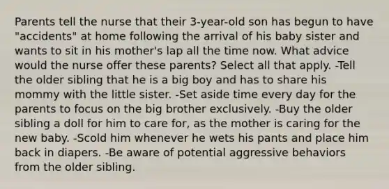 Parents tell the nurse that their 3-year-old son has begun to have "accidents" at home following the arrival of his baby sister and wants to sit in his mother's lap all the time now. What advice would the nurse offer these parents? Select all that apply. -Tell the older sibling that he is a big boy and has to share his mommy with the little sister. -Set aside time every day for the parents to focus on the big brother exclusively. -Buy the older sibling a doll for him to care for, as the mother is caring for the new baby. -Scold him whenever he wets his pants and place him back in diapers. -Be aware of potential aggressive behaviors from the older sibling.