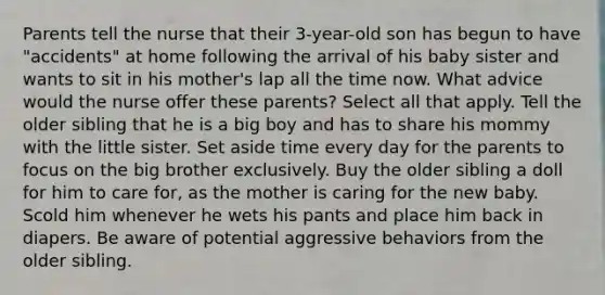 Parents tell the nurse that their 3-year-old son has begun to have "accidents" at home following the arrival of his baby sister and wants to sit in his mother's lap all the time now. What advice would the nurse offer these parents? Select all that apply. Tell the older sibling that he is a big boy and has to share his mommy with the little sister. Set aside time every day for the parents to focus on the big brother exclusively. Buy the older sibling a doll for him to care for, as the mother is caring for the new baby. Scold him whenever he wets his pants and place him back in diapers. Be aware of potential aggressive behaviors from the older sibling.