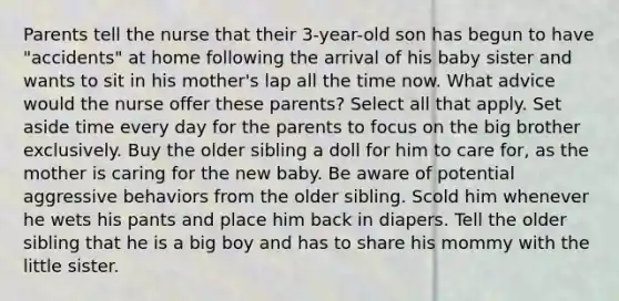 Parents tell the nurse that their 3-year-old son has begun to have "accidents" at home following the arrival of his baby sister and wants to sit in his mother's lap all the time now. What advice would the nurse offer these parents? Select all that apply. Set aside time every day for the parents to focus on the big brother exclusively. Buy the older sibling a doll for him to care for, as the mother is caring for the new baby. Be aware of potential aggressive behaviors from the older sibling. Scold him whenever he wets his pants and place him back in diapers. Tell the older sibling that he is a big boy and has to share his mommy with the little sister.