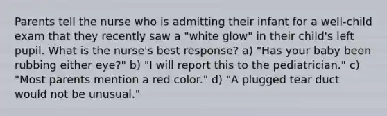 Parents tell the nurse who is admitting their infant for a well-child exam that they recently saw a "white glow" in their child's left pupil. What is the nurse's best response? a) "Has your baby been rubbing either eye?" b) "I will report this to the pediatrician." c) "Most parents mention a red color." d) "A plugged tear duct would not be unusual."