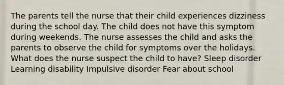 The parents tell the nurse that their child experiences dizziness during the school day. The child does not have this symptom during weekends. The nurse assesses the child and asks the parents to observe the child for symptoms over the holidays. What does the nurse suspect the child to have? Sleep disorder Learning disability Impulsive disorder Fear about school