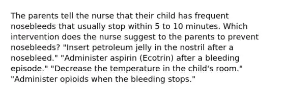 The parents tell the nurse that their child has frequent nosebleeds that usually stop within 5 to 10 minutes. Which intervention does the nurse suggest to the parents to prevent nosebleeds? "Insert petroleum jelly in the nostril after a nosebleed." "Administer aspirin (Ecotrin) after a bleeding episode." "Decrease the temperature in the child's room." "Administer opioids when the bleeding stops."