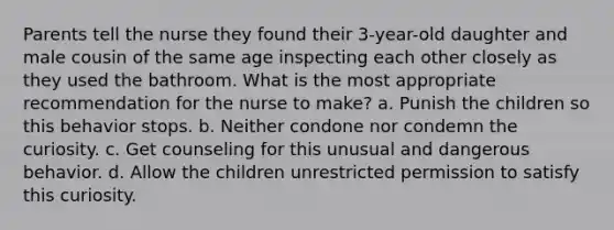 Parents tell the nurse they found their 3-year-old daughter and male cousin of the same age inspecting each other closely as they used the bathroom. What is the most appropriate recommendation for the nurse to make? a. Punish the children so this behavior stops. b. Neither condone nor condemn the curiosity. c. Get counseling for this unusual and dangerous behavior. d. Allow the children unrestricted permission to satisfy this curiosity.