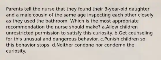 Parents tell the nurse that they found their 3-year-old daughter and a male cousin of the same age inspecting each other closely as they used the bathroom. Which is the most appropriate recommendation the nurse should make? a.Allow children unrestricted permission to satisfy this curiosity. b.Get counseling for this unusual and dangerous behavior. c.Punish children so this behavior stops. d.Neither condone nor condemn the curiosity.