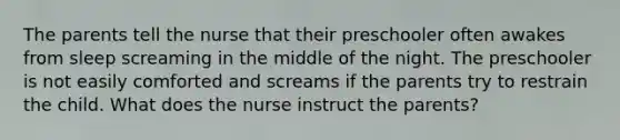 The parents tell the nurse that their preschooler often awakes from sleep screaming in the middle of the night. The preschooler is not easily comforted and screams if the parents try to restrain the child. What does the nurse instruct the parents?