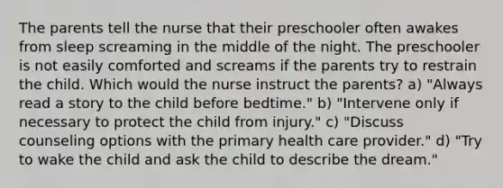 The parents tell the nurse that their preschooler often awakes from sleep screaming in the middle of the night. The preschooler is not easily comforted and screams if the parents try to restrain the child. Which would the nurse instruct the parents? a) "Always read a story to the child before bedtime." b) "Intervene only if necessary to protect the child from injury." c) "Discuss counseling options with the primary health care provider." d) "Try to wake the child and ask the child to describe the dream."