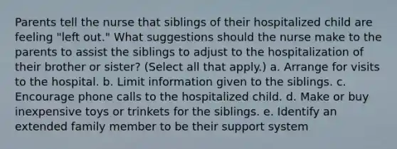 Parents tell the nurse that siblings of their hospitalized child are feeling "left out." What suggestions should the nurse make to the parents to assist the siblings to adjust to the hospitalization of their brother or sister? (Select all that apply.) a. Arrange for visits to the hospital. b. Limit information given to the siblings. c. Encourage phone calls to the hospitalized child. d. Make or buy inexpensive toys or trinkets for the siblings. e. Identify an extended family member to be their support system