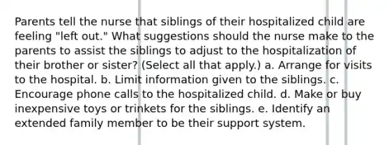 Parents tell the nurse that siblings of their hospitalized child are feeling "left out." What suggestions should the nurse make to the parents to assist the siblings to adjust to the hospitalization of their brother or sister? (Select all that apply.) a. Arrange for visits to the hospital. b. Limit information given to the siblings. c. Encourage phone calls to the hospitalized child. d. Make or buy inexpensive toys or trinkets for the siblings. e. Identify an extended family member to be their support system.