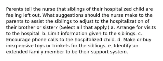 Parents tell the nurse that siblings of their hospitalized child are feeling left out. What suggestions should the nurse make to the parents to assist the siblings to adjust to the hospitalization of their brother or sister? (Select all that apply.) a. Arrange for visits to the hospital. b. Limit information given to the siblings. c. Encourage phone calls to the hospitalized child. d. Make or buy inexpensive toys or trinkets for the siblings. e. Identify an extended family member to be their support system.