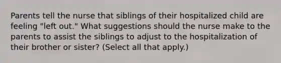 Parents tell the nurse that siblings of their hospitalized child are feeling "left out." What suggestions should the nurse make to the parents to assist the siblings to adjust to the hospitalization of their brother or sister? (Select all that apply.)