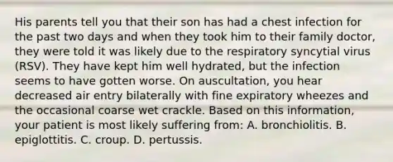 His parents tell you that their son has had a chest infection for the past two days and when they took him to their family doctor, they were told it was likely due to the respiratory syncytial virus (RSV). They have kept him well hydrated, but the infection seems to have gotten worse. On auscultation, you hear decreased air entry bilaterally with fine expiratory wheezes and the occasional coarse wet crackle. Based on this information, your patient is most likely suffering from: A. bronchiolitis. B. epiglottitis. C. croup. D. pertussis.