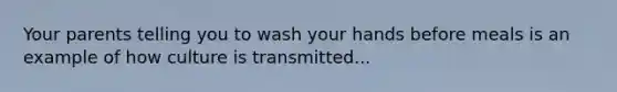 Your parents telling you to wash your hands before meals is an example of how culture is transmitted...