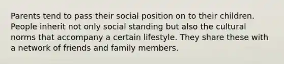 Parents tend to pass their social position on to their children. People inherit not only social standing but also the cultural norms that accompany a certain lifestyle. They share these with a network of friends and family members.