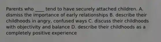 Parents who ____ tend to have securely attached children. A. dismiss the importance of early relationships B. describe their childhoods in angry, confused ways C. discuss their childhoods with objectivity and balance D. describe their childhoods as a completely positive experience