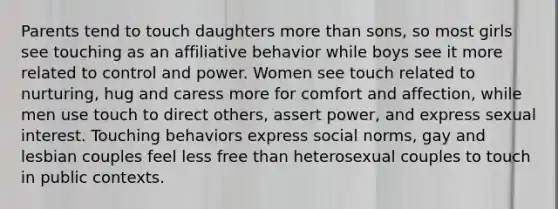 Parents tend to touch daughters more than sons, so most girls see touching as an affiliative behavior while boys see it more related to control and power. Women see touch related to nurturing, hug and caress more for comfort and affection, while men use touch to direct others, assert power, and express sexual interest. Touching behaviors express social norms, gay and lesbian couples feel less free than heterosexual couples to touch in public contexts.