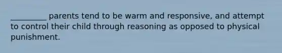 _________ parents tend to be warm and responsive, and attempt to control their child through reasoning as opposed to physical punishment.