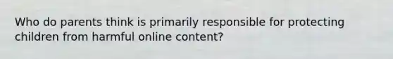 Who do parents think is primarily responsible for protecting children from harmful online content?