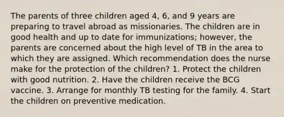 The parents of three children aged 4, 6, and 9 years are preparing to travel abroad as missionaries. The children are in good health and up to date for immunizations; however, the parents are concerned about the high level of TB in the area to which they are assigned. Which recommendation does the nurse make for the protection of the children? 1. Protect the children with good nutrition. 2. Have the children receive the BCG vaccine. 3. Arrange for monthly TB testing for the family. 4. Start the children on preventive medication.