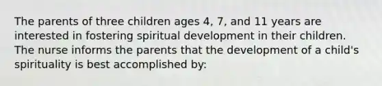 The parents of three children ages 4, 7, and 11 years are interested in fostering spiritual development in their children. The nurse informs the parents that the development of a child's spirituality is best accomplished by: