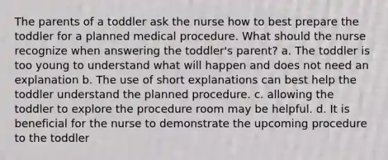 The parents of a toddler ask the nurse how to best prepare the toddler for a planned medical procedure. What should the nurse recognize when answering the toddler's parent? a. The toddler is too young to understand what will happen and does not need an explanation b. The use of short explanations can best help the toddler understand the planned procedure. c. allowing the toddler to explore the procedure room may be helpful. d. It is beneficial for the nurse to demonstrate the upcoming procedure to the toddler