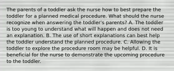 The parents of a toddler ask the nurse how to best prepare the toddler for a planned medical procedure. What should the nurse recognize when answering the toddler's parents? A. The toddler is too young to understand what will happen and does not need an explanation. B. The use of short explanations can best help the toddler understand the planned procedure. C. Allowing the toddler to explore the procedure room may be helpful. D. It is beneficial for the nurse to demonstrate the upcoming procedure to the toddler.