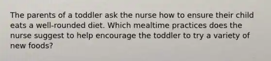 The parents of a toddler ask the nurse how to ensure their child eats a well-rounded diet. Which mealtime practices does the nurse suggest to help encourage the toddler to try a variety of new foods?