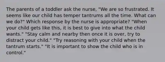 The parents of a toddler ask the nurse, "We are so frustrated. It seems like our child has temper tantrums all the time. What can we do?" Which response by the nurse is appropriate? "When your child gets like this, it is best to give into what the child wants." "Stay calm and nearby then once it is over, try to distract your child." "Try reasoning with your child when the tantrum starts." "It is important to show the child who is in control."