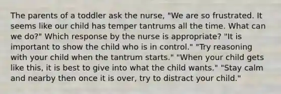 The parents of a toddler ask the nurse, "We are so frustrated. It seems like our child has temper tantrums all the time. What can we do?" Which response by the nurse is appropriate? "It is important to show the child who is in control." "Try reasoning with your child when the tantrum starts." "When your child gets like this, it is best to give into what the child wants." "Stay calm and nearby then once it is over, try to distract your child."