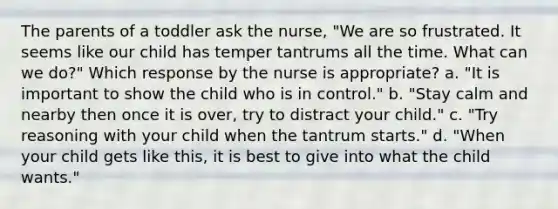 The parents of a toddler ask the nurse, "We are so frustrated. It seems like our child has temper tantrums all the time. What can we do?" Which response by the nurse is appropriate? a. "It is important to show the child who is in control." b. "Stay calm and nearby then once it is over, try to distract your child." c. "Try reasoning with your child when the tantrum starts." d. "When your child gets like this, it is best to give into what the child wants."