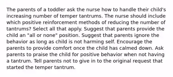 The parents of a toddler ask the nurse how to handle their child's increasing number of temper tantrums. The nurse should include which positive reinforcement methods of reducing the number of tantrums? Select all that apply. Suggest that parents provide the child an "all or none" position. Suggest that parents ignore the behavior as long as child is not harming self. Encourage the parents to provide comfort once the child has calmed down. Ask parents to praise the child for positive behavior when not having a tantrum. Tell parents not to give in to the original request that started the temper tantrum.