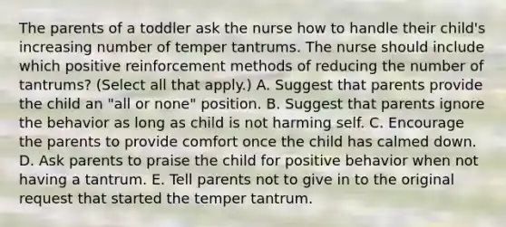 The parents of a toddler ask the nurse how to handle their child's increasing number of temper tantrums. The nurse should include which positive reinforcement methods of reducing the number of tantrums? (Select all that apply.) A. Suggest that parents provide the child an "all or none" position. B. Suggest that parents ignore the behavior as long as child is not harming self. C. Encourage the parents to provide comfort once the child has calmed down. D. Ask parents to praise the child for positive behavior when not having a tantrum. E. Tell parents not to give in to the original request that started the temper tantrum.