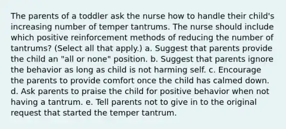 The parents of a toddler ask the nurse how to handle their child's increasing number of temper tantrums. The nurse should include which positive reinforcement methods of reducing the number of tantrums? (Select all that apply.) a. Suggest that parents provide the child an "all or none" position. b. Suggest that parents ignore the behavior as long as child is not harming self. c. Encourage the parents to provide comfort once the child has calmed down. d. Ask parents to praise the child for positive behavior when not having a tantrum. e. Tell parents not to give in to the original request that started the temper tantrum.